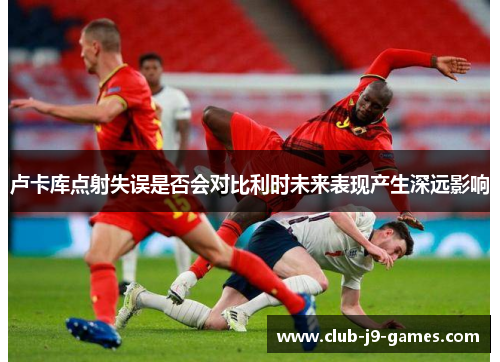 卢卡库点射失误是否会对比利时未来表现产生深远影响