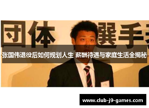 张国伟退役后如何规划人生 薪酬待遇与家庭生活全揭秘
