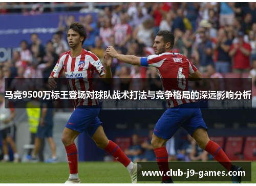 马竞9500万标王登场对球队战术打法与竞争格局的深远影响分析