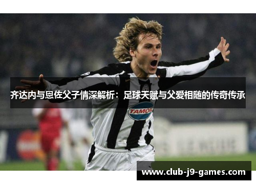 齐达内与恩佐父子情深解析：足球天赋与父爱相随的传奇传承