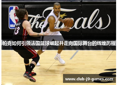 帕克如何引领法国篮球崛起并走向国际舞台的辉煌历程