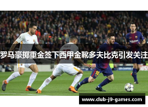 罗马豪掷重金签下西甲金靴多夫比克引发关注