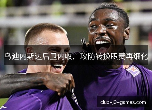 乌迪内斯边后卫内收,攻防转换职责再细化 乌迪内斯边后卫内收,攻防转换职责再细化