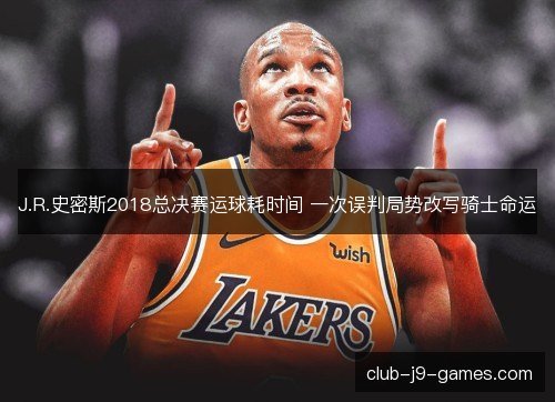 J.R.史密斯2018总决赛运球耗时间 一次误判局势改写骑士命运 J.R.史密斯2018总决赛运球耗时间 一次误判局势改写骑士命运